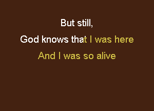 But still,

God knows that l was here

And I was so alive