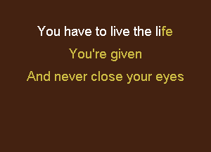 You have to live the life

You're given

And never close your eyes