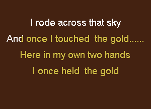 I rode across that sky
And once I touched the gold ......

Here in my own two hands

I once held the gold