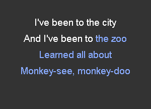 I've been to the city
And I've been to the zoo

Learned all about

Monkey-see, monkey-doo