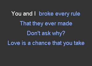 You and I broke every rule
That they ever made

Don't ask why?

Love is a chance that you take