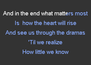 And in the end what matters most
Is how the heart will rise
And see us through the dramas
'TiI we realize

How little we know