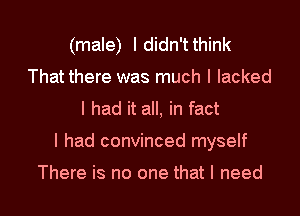 (male) Ididn'tthink
That there was much I lacked
I had it all, in fact
I had convinced myself

There is no one that I need