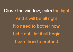 Close the window, calm the light
And it will be all right
No need to bother now
Let it out, let it all begin

Learn how to pretend