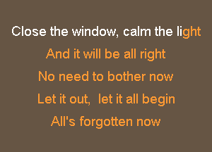 Close the window, calm the light
And it will be all right
No need to bother now
Let it out, let it all begin

All's forgotten now