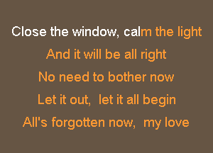 Close the window, calm the light
And it will be all right
No need to bother now
Let it out, let it all begin

All's forgotten now, my love