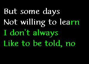 But some days
Not willing to learn

I don't always
Like to be told, no