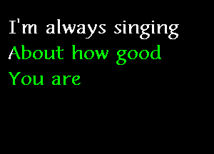 I'm always singing
About how good

You are