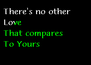 There's no other
Love

That compares
To Yours