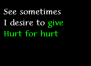 See sometimes
I desire to give

Hurt for hurt