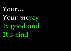 Your...
Your mercy

Is good and
It's kind