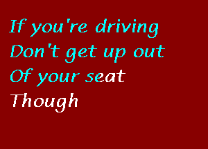 If you 're driving
Don 't get up out

Of your seat
Though
