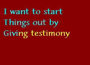I want to start
Things out by

Giving testimony
