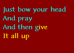 Just bow your head
And pray

And then give
It all up