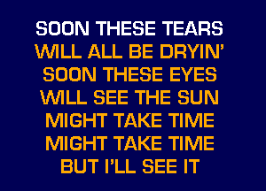 SOON THESE TEARS
1WILL ALL BE DRYIN'
SOON THESE EYES
WLL SEE THE SUN
MIGHT TAKE TIME
MIGHT TAKE TIME
BUT I'LL SEE IT