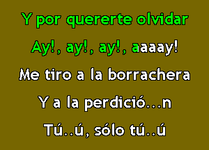 Y por quererte olvidar

Ay!, ay!, ay!, aaaay!

Me tiro a la borrachera
Y a la perdici6...n

TL'I..L'I, s6lo tlil..l.'l