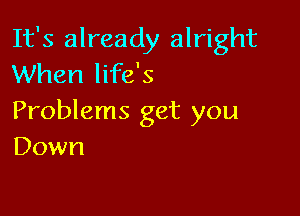 It's already alright
When life's

Problems get you
Down