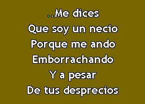 ..Me dices

Que soy un necio
Porque me ando

Emborrachando
Y a pesar
De tus desprecios