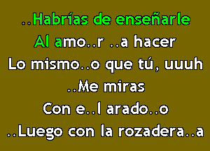 ..Habrias de enser'iarle
Al amo..r ..a hacer
Lo mismo..o que tL'I, uuuh
..Me miras
Con e..l arado..o
..Luego con la rozadera..a