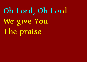 Oh Lord, Oh Lord
We give You

The praise