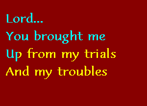Lord.
You brought me

Up from my trials

And my troubles
