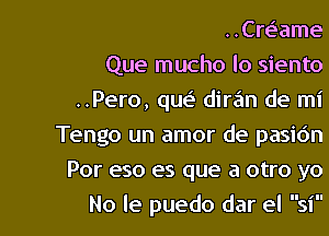 ..Cr63ame

Que mucho lo siento
..Pero, qw diran de mi
Tengo un amor de pasidn

Por eso es que a otro yo

No Ie puedo dar el sil