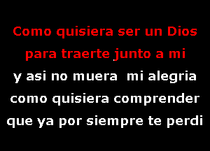 Como quisiera ser un Dios
para traerte junto a mi

y asi no muera mi alegria

como quisiera comprender

que ya por siempre te perdi