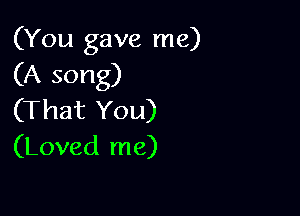 (You gave me)
(A song)

(That You)
(Loved me)