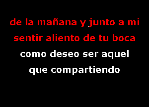 de la mafiana yjunto a mi
sentir aliento de tu boca
como deseo ser aquel

que compartiendo