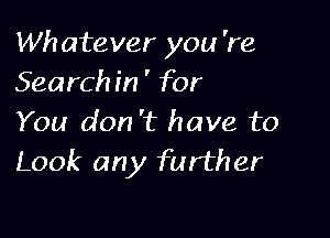 Wh atever you 're
Search in ' for

You don 't have to
Look any further