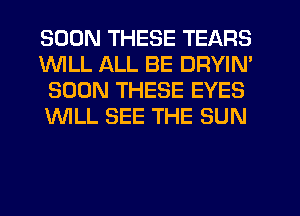 SOON THESE TEARS
1WILL ALL BE DRYIN'
SOON THESE EYES
WLL SEE THE SUN