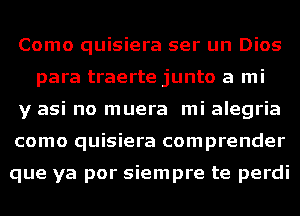 Como quisiera ser un Dios
para traerte junto a mi

y asi no muera mi alegria

como quisiera comprender

que ya por siempre te perdi