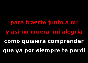 para traerte junto a mi
y asi no muera mi alegria
como quisiera comprender

que ya por siempre te perdi