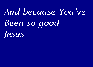 And because You 've
Been so good

jesus