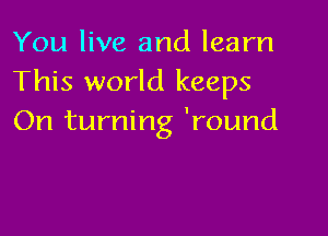 You live and learn
This world keeps

On turning 'round