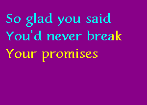 So glad you said
You'd never break

Your promises