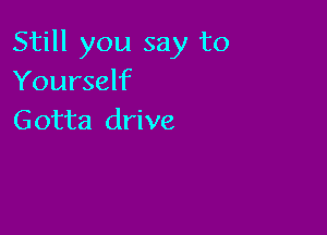 Still you say to
Yourself

Gotta drive