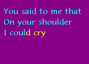 You said to me that
On your shoulder

I could cry
