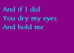 And if I did
You dry my eyes

And hold me