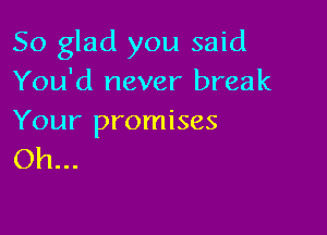 So glad you said
You'd never break

Your promises
Oh...