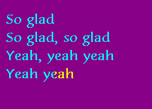 So glad
So glad, so glad

Yeah, yeah yeah
Yeah yeah