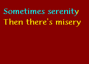 Sometimes serenity
Then there's misery