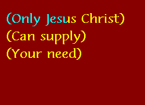 (Only Jesus Christ)
(Can supply)

(Your need)