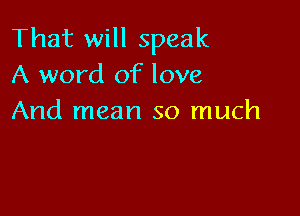 That will speak
A word of love

And mean so much
