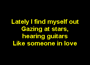 Lately I find myself out
Gazing at stars,

hearing guitars
Like someone in love