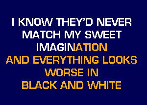 I KNOW THEY'D NEVER
MATCH MY SWEET
IMAGINATION
AND EVERYTHING LOOKS
WORSE IN
BLACK AND WHITE