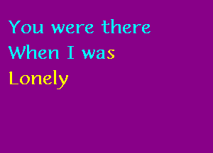 You were there
When I was

Lonely