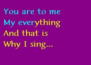 You are to me
My everything

And that is
Why I sing...