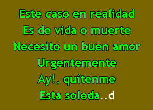 Este caso en realidad
Es de Vida o muerte
Necesito un buen amor
Urgentemente
Ay!, quitenme
Esta soleda..d