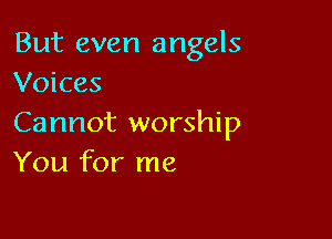 But even angels
Voices

Cannot worship
You for me